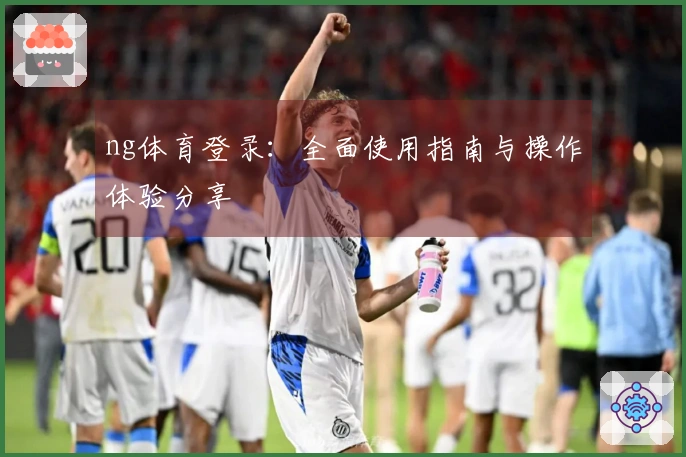 ng体育登录：全面使用指南与操作体验分享
