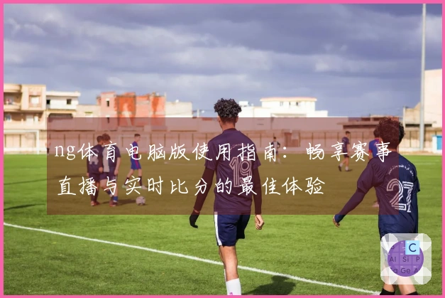 ng体育电脑版使用指南：畅享赛事直播与实时比分的最佳体验