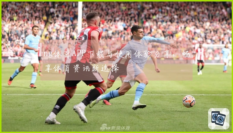 ng体育APP下载与使用体验分享，畅享体育资讯新选择