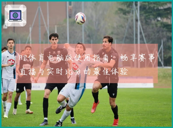 ng体育电脑版使用指南：畅享赛事直播与实时比分的最佳体验