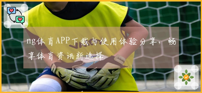 ng体育APP下载与使用体验分享，畅享体育资讯新选择